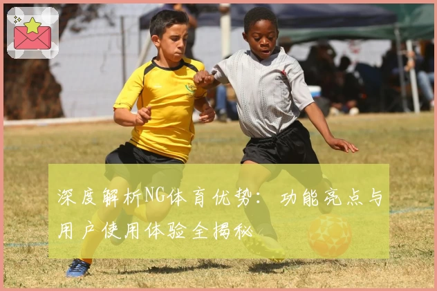 深度解析NG体育优势：功能亮点与用户使用体验全揭秘