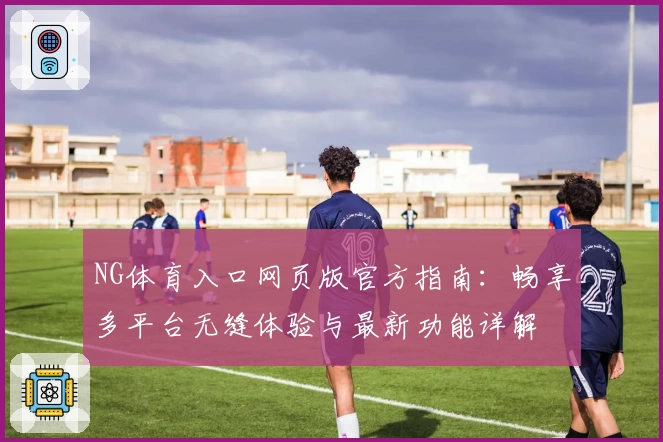 NG体育入口网页版官方指南：畅享多平台无缝体验与最新功能详解