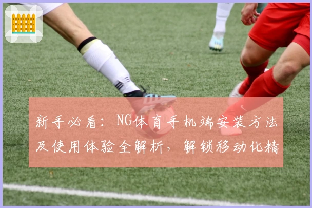 新手必看：NG体育手机端安装方法及使用体验全解析，解锁移动化精彩赛事