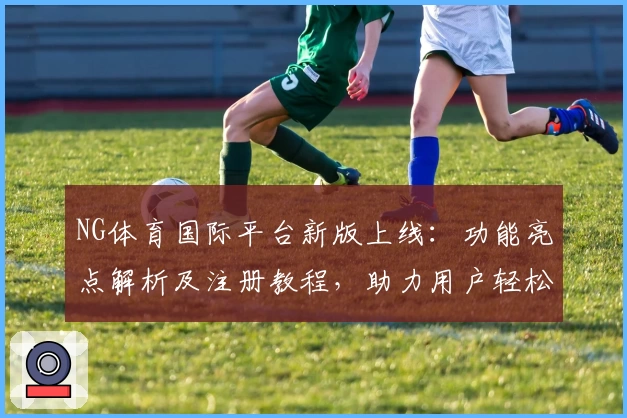NG体育国际平台新版上线：功能亮点解析及注册教程，助力用户轻松开启全新体验