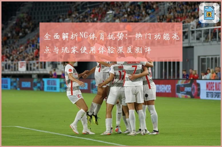 全面解析NG体育优势:热门功能亮点与玩家使用体验深度测评