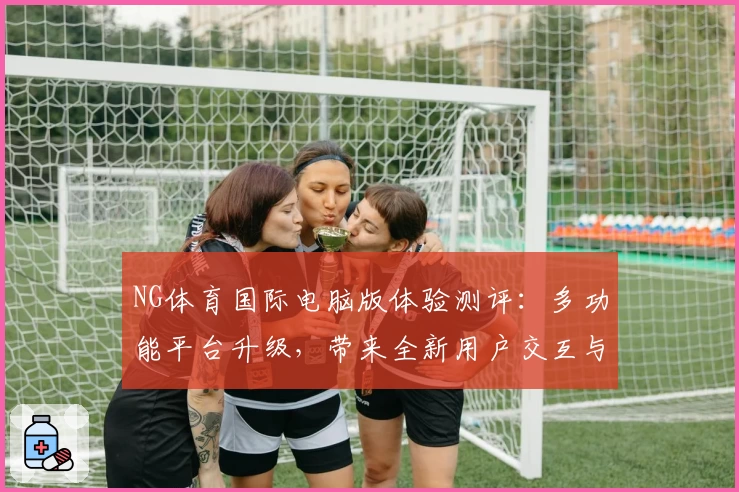 NG体育国际电脑版体验测评：多功能平台升级，带来全新用户交互与流畅操作快感