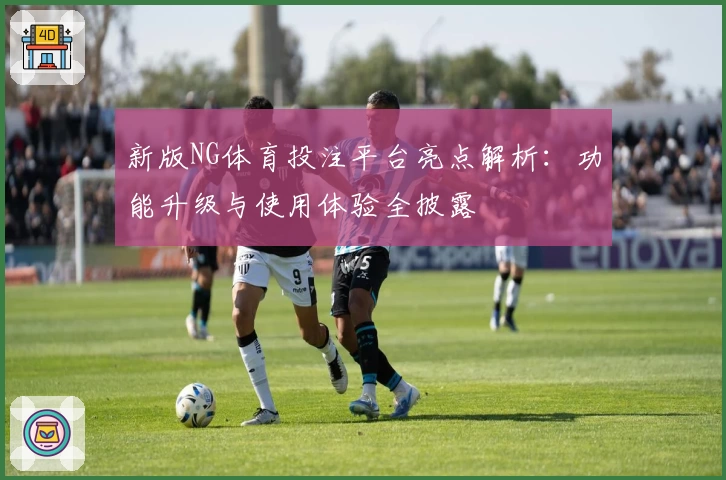 新版NG体育投注平台亮点解析：功能升级与使用体验全披露
