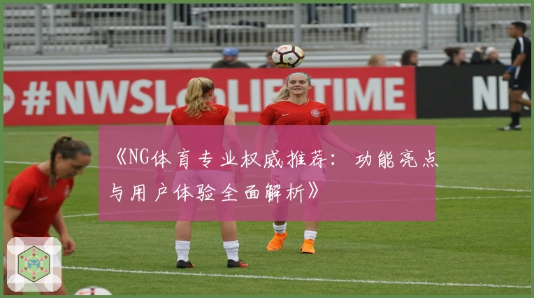 《NG体育专业权威推荐：功能亮点与用户体验全面解析》