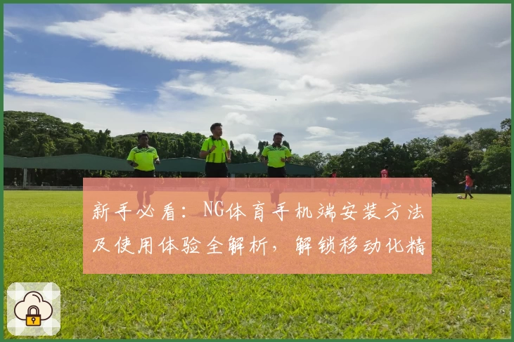 新手必看：NG体育手机端安装方法及使用体验全解析，解锁移动化精彩赛事