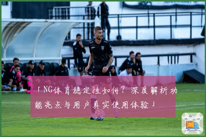 「NG体育稳定性如何？深度解析功能亮点与用户真实使用体验」