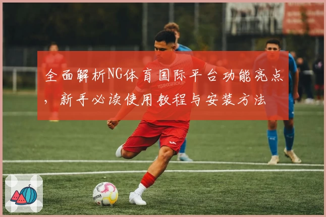 全面解析NG体育国际平台功能亮点，新手必读使用教程与安装方法