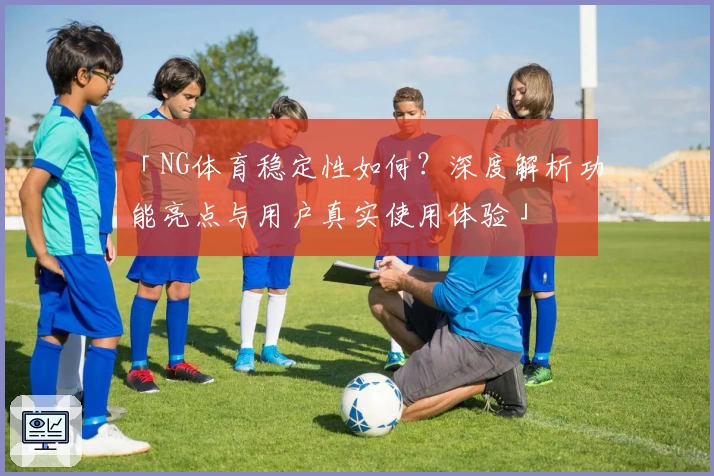 「NG体育稳定性如何？深度解析功能亮点与用户真实使用体验」