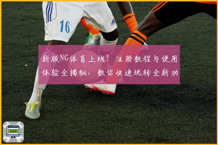 新版NG体育上线!注册教程与使用体验全揭秘,教你快速玩转全新功能亮点
