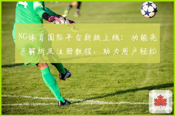 NG体育国际平台新版上线：功能亮点解析及注册教程，助力用户轻松开启全新体验