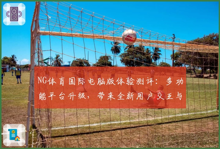 NG体育国际电脑版体验测评：多功能平台升级，带来全新用户交互与流畅操作快感