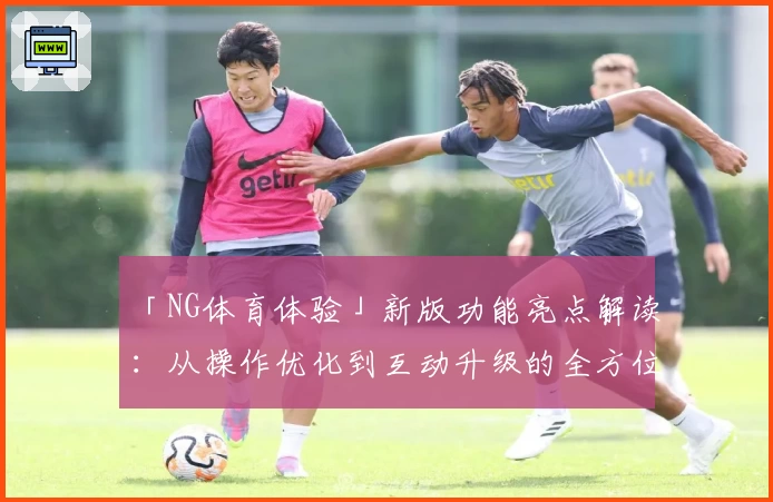 「NG体育体验」新版功能亮点解读：从操作优化到互动升级的全方位提升
